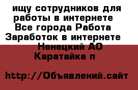 ищу сотрудников для работы в интернете - Все города Работа » Заработок в интернете   . Ненецкий АО,Каратайка п.